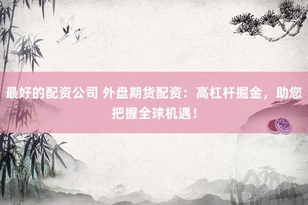 最好的配资公司 外盘期货配资：高杠杆掘金，助您把握全球机遇！