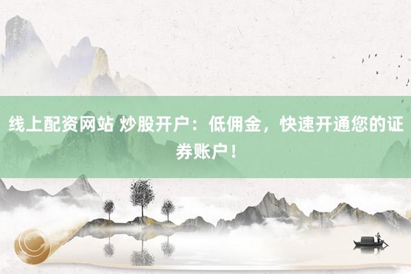 线上配资网站 炒股开户：低佣金，快速开通您的证券账户！