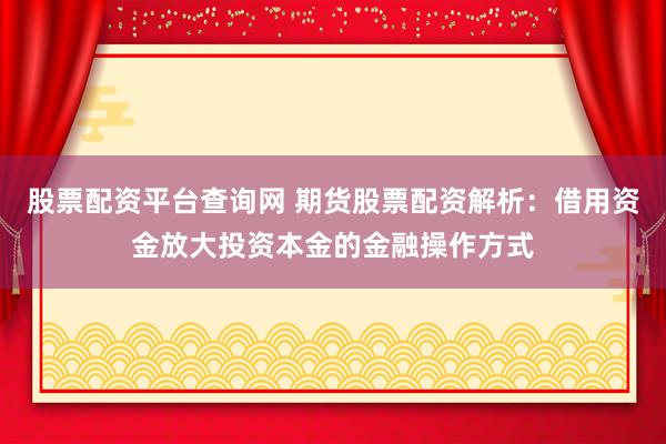 股票配资平台查询网 期货股票配资解析：借用资金放大投资本金的金融操作方式