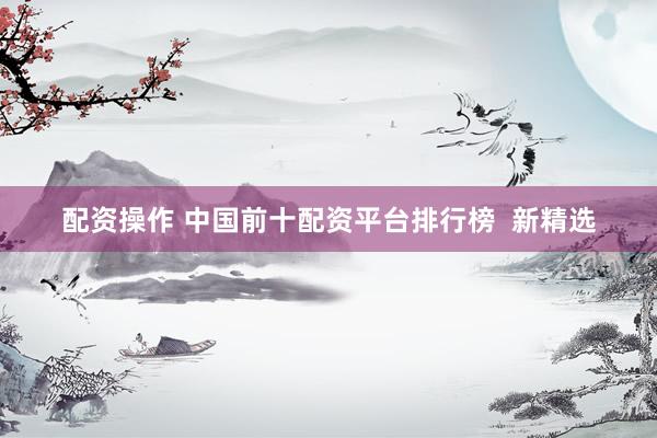 配资操作 中国前十配资平台排行榜  新精选