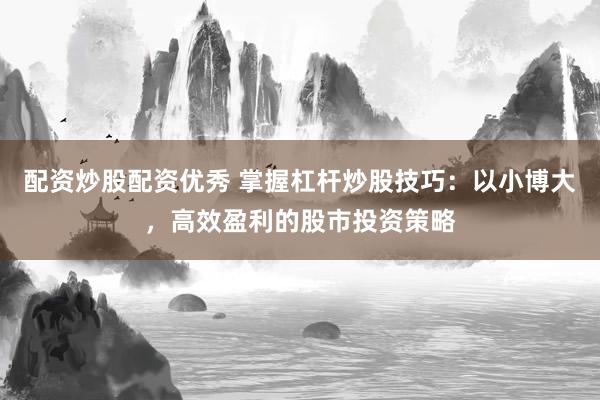 配资炒股配资优秀 掌握杠杆炒股技巧：以小博大，高效盈利的股市投资策略