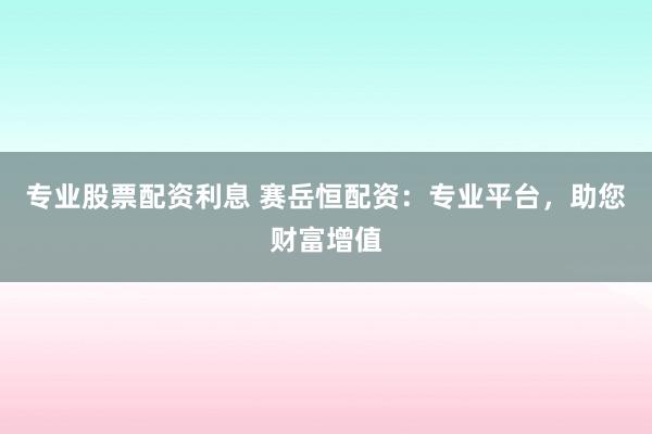 专业股票配资利息 赛岳恒配资：专业平台，助您财富增值