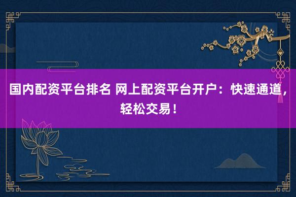 国内配资平台排名 网上配资平台开户：快速通道，轻松交易！