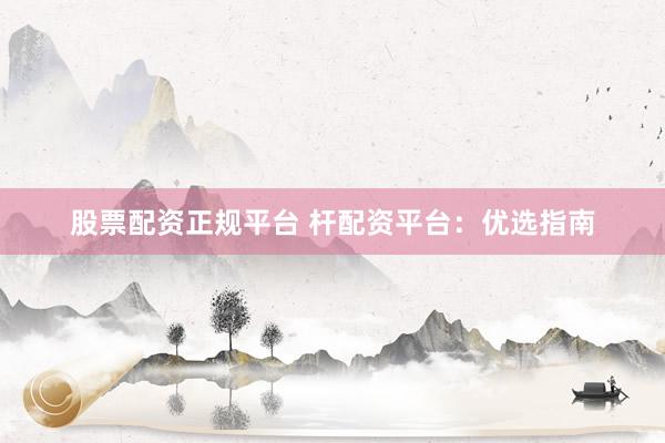 股票配资正规平台 杆配资平台：优选指南