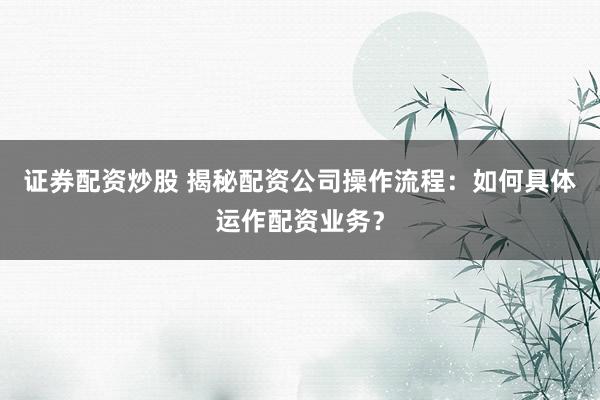 证券配资炒股 揭秘配资公司操作流程：如何具体运作配资业务？
