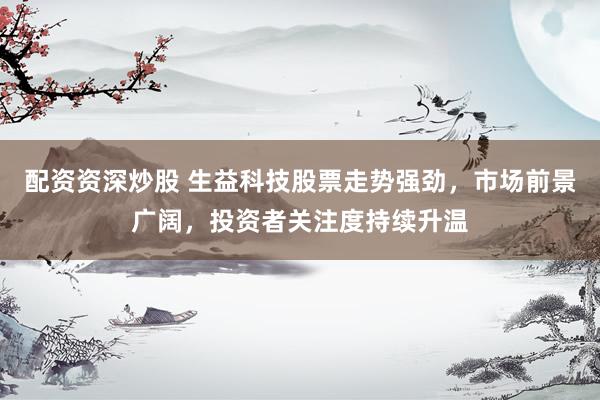 配资资深炒股 生益科技股票走势强劲，市场前景广阔，投资者关注度持续升温