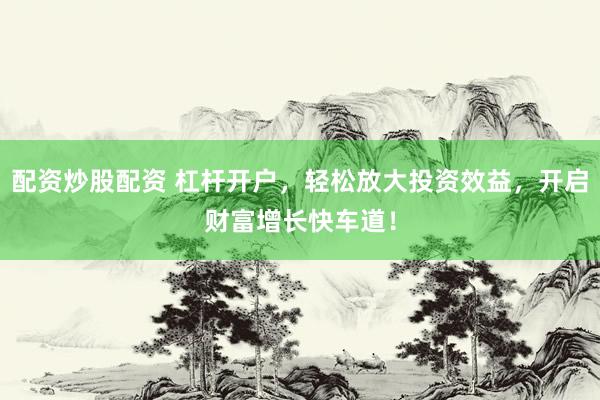 配资炒股配资 杠杆开户，轻松放大投资效益，开启财富增长快车道！