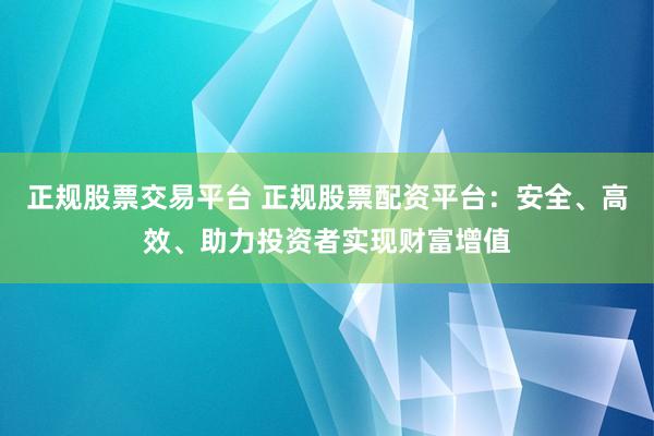 正规股票交易平台 正规股票配资平台：安全、高效、助力投资者实现财富增值