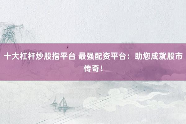 十大杠杆炒股指平台 最强配资平台：助您成就股市传奇！