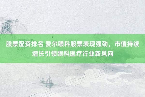 股票配资排名 爱尔眼科股票表现强劲，市值持续增长引领眼科医疗行业新风向