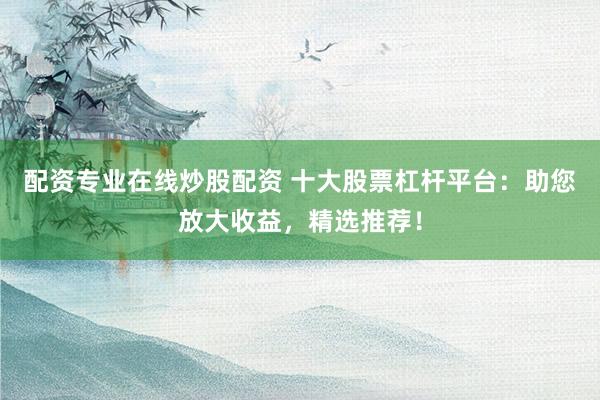 配资专业在线炒股配资 十大股票杠杆平台：助您放大收益，精选推荐！
