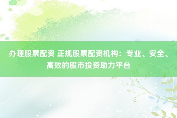 办理股票配资 正规股票配资机构：专业、安全、高效的股市投资助力平台