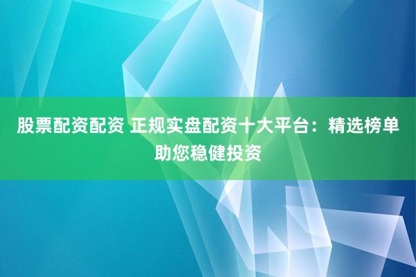 股票配资配资 正规实盘配资十大平台：精选榜单助您稳健投资