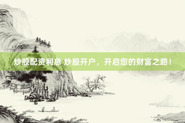 炒股配资利息 炒股开户，开启您的财富之路！
