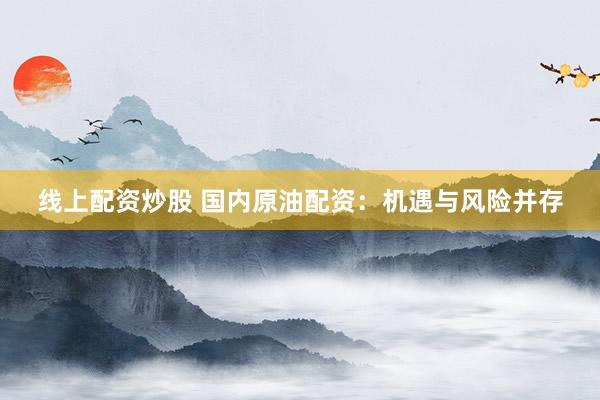 线上配资炒股 国内原油配资：机遇与风险并存