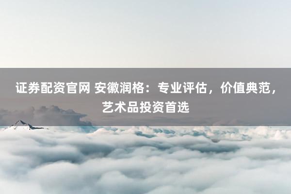 证券配资官网 安徽润格：专业评估，价值典范，艺术品投资首选