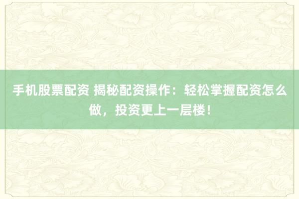 手机股票配资 揭秘配资操作：轻松掌握配资怎么做，投资更上一层楼！