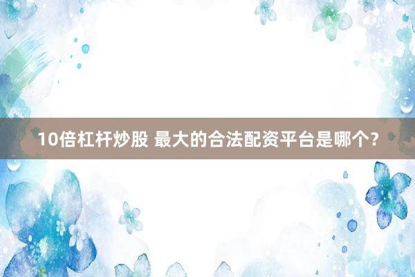 10倍杠杆炒股 最大的合法配资平台是哪个？