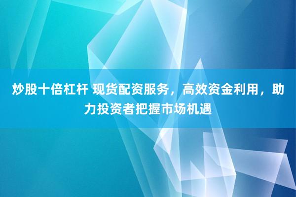炒股十倍杠杆 现货配资服务，高效资金利用，助力投资者把握市场机遇