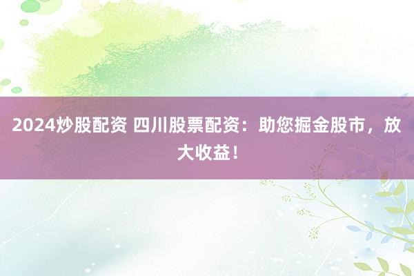 2024炒股配资 四川股票配资：助您掘金股市，放大收益！