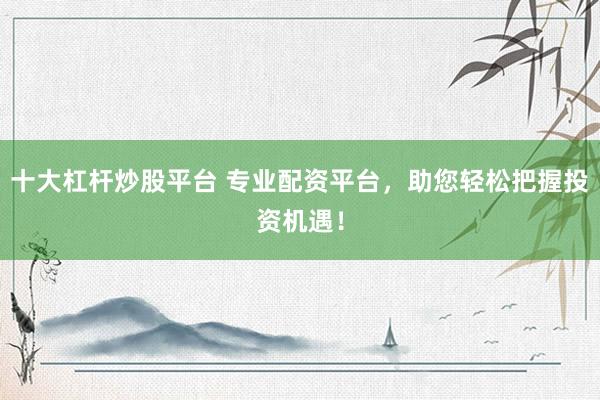 十大杠杆炒股平台 专业配资平台，助您轻松把握投资机遇！