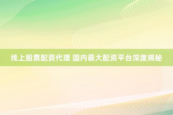 线上股票配资代理 国内最大配资平台深度揭秘