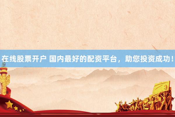 在线股票开户 国内最好的配资平台，助您投资成功！