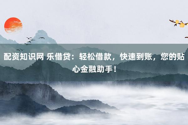 配资知识网 乐借贷：轻松借款，快速到账，您的贴心金融助手！
