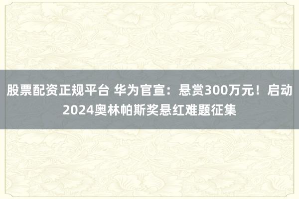 股票配资正规平台 华为官宣：悬赏300万元！启动2024奥林帕斯奖悬红难题征集