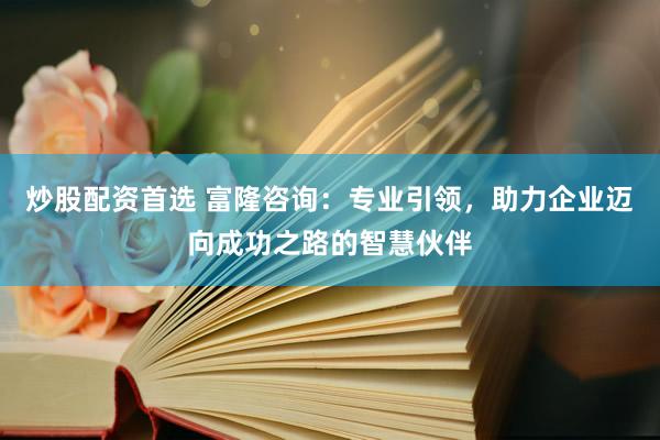 炒股配资首选 富隆咨询:专业引领,助力企业迈向成功之路的智慧伙伴