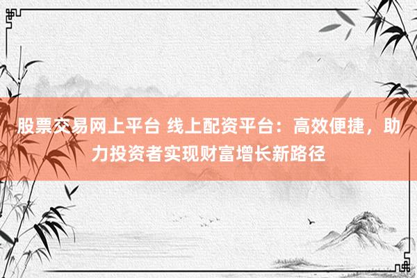 股票交易网上平台 线上配资平台:高效便捷,助力投资者实现财富增长新路径
