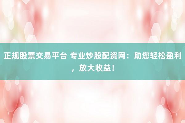 正规股票交易平台 专业炒股配资网：助您轻松盈利，放大收益！